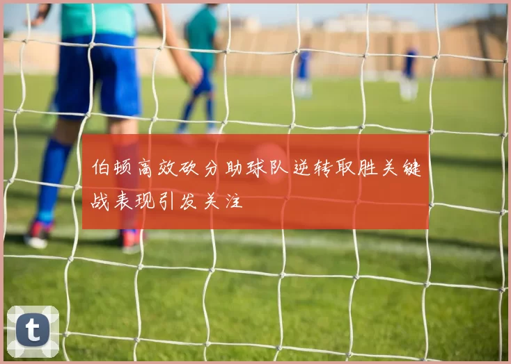 伯顿高效砍分助球队逆转取胜关键战表现引发关注