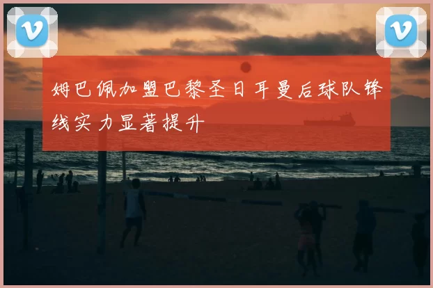 姆巴佩加盟巴黎圣日耳曼后球队锋线实力显著提升