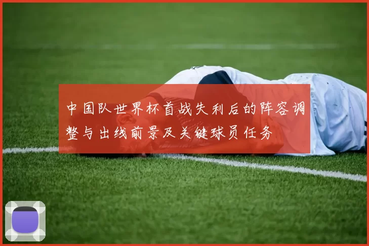 中国队世界杯首战失利后的阵容调整与出线前景及关键球员任务