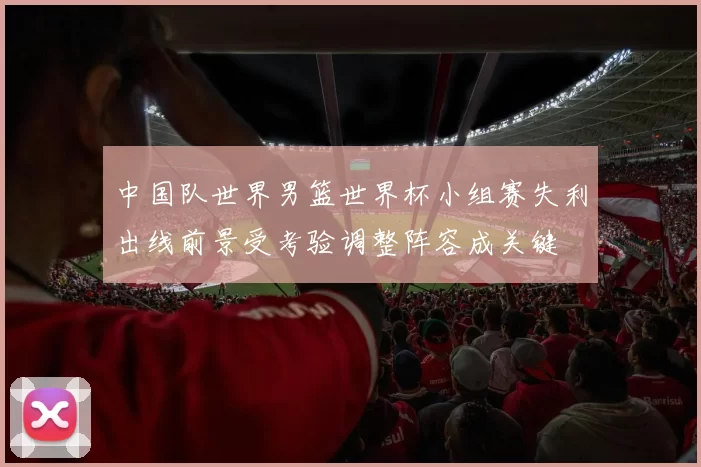 中国队世界男篮世界杯小组赛失利出线前景受考验调整阵容成关键