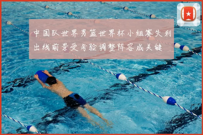 中国队世界男篮世界杯小组赛失利出线前景受考验调整阵容成关键