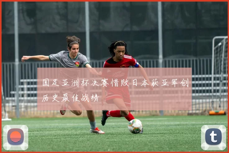 国足亚洲杯决赛惜败日本获亚军创历史最佳战绩