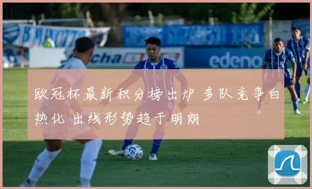 欧冠杯最新积分榜出炉 多队竞争白热化 出线形势趋于明朗