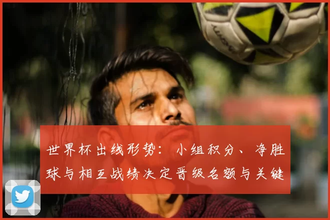 世界杯出线形势：小组积分、净胜球与相互战绩决定晋级名额与关键场次