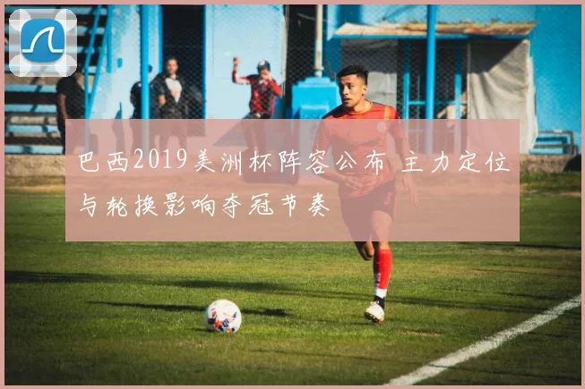 巴西2019美洲杯阵容公布 主力定位与轮换影响夺冠节奏