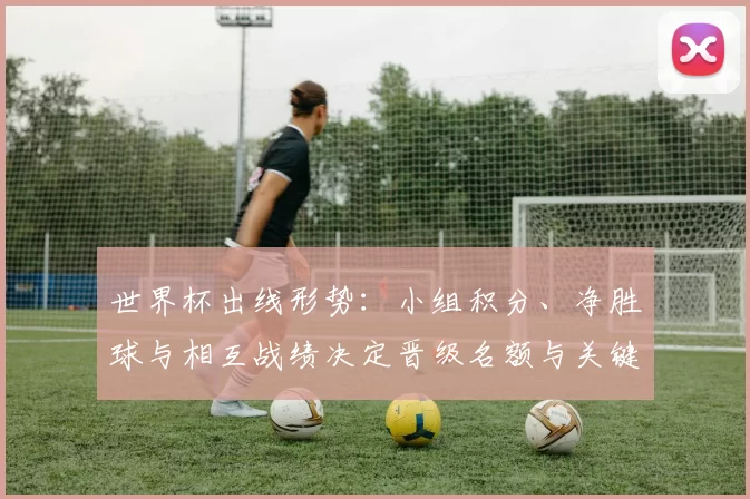 世界杯出线形势：小组积分、净胜球与相互战绩决定晋级名额与关键场次