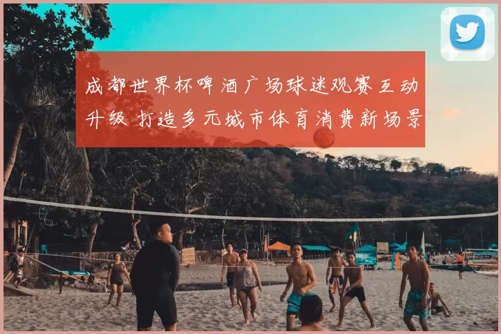 成都世界杯啤酒广场球迷观赛互动升级 打造多元城市体育消费新场景
