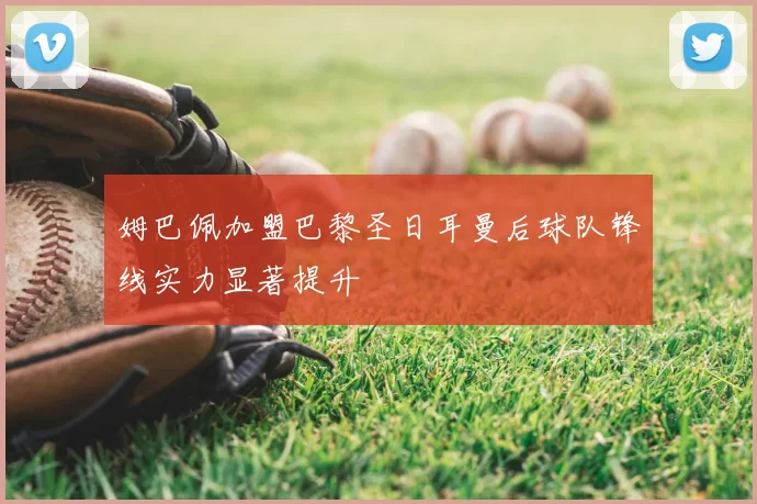 姆巴佩加盟巴黎圣日耳曼后球队锋线实力显著提升