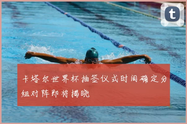 卡塔尔世界杯抽签仪式时间确定分组对阵即将揭晓