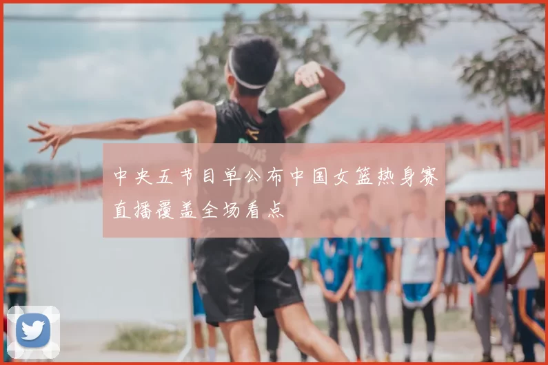 中央五节目单公布中国女篮热身赛直播覆盖全场看点