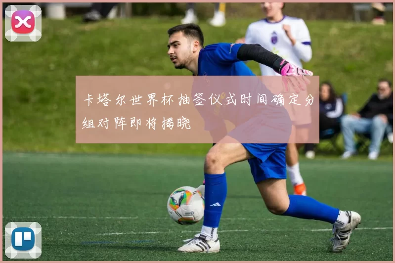 卡塔尔世界杯抽签仪式时间确定分组对阵即将揭晓